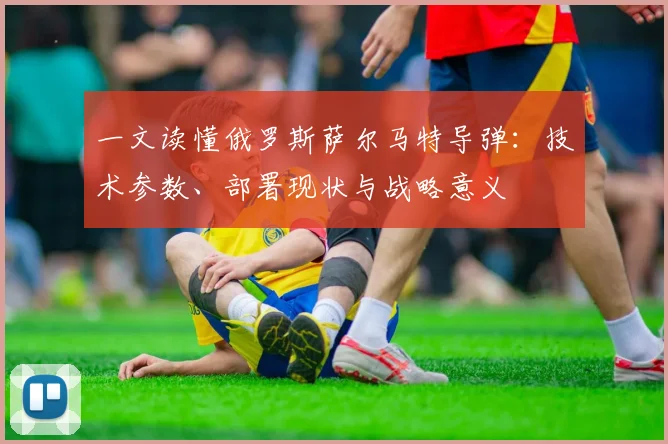 一文读懂俄罗斯萨尔马特导弹：技术参数、部署现状与战略意义