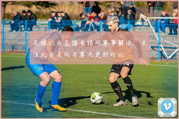 足球比分直播竞猜网赛事解读:关注比分走向与赛况更新对比