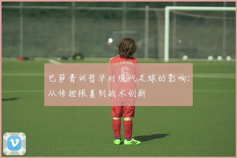 巴萨青训哲学对现代足球的影响:从传控根基到战术创新