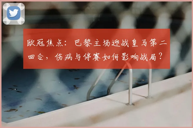 欧冠焦点:巴黎主场迎战皇马第二回合,伤病与停赛如何影响战局?