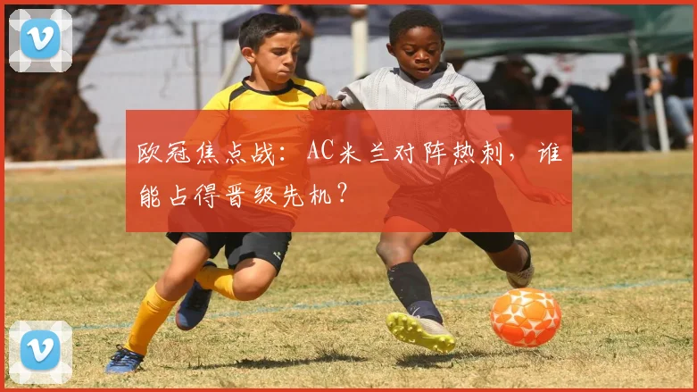 欧冠焦点战:AC米兰对阵热刺,谁能占得晋级先机?