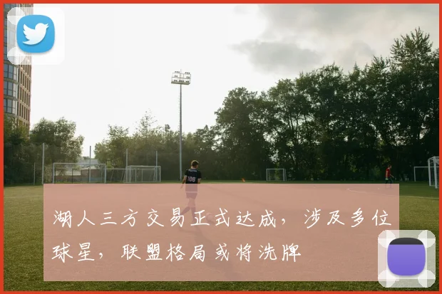 湖人三方交易正式达成,涉及多位球星,联盟格局或将洗牌