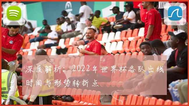 深度解析：2022年世界杯各队出线时间与形势转折点