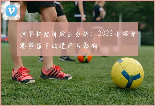 世界杯经济效应分析：2022卡塔尔赛事留下的遗产与影响