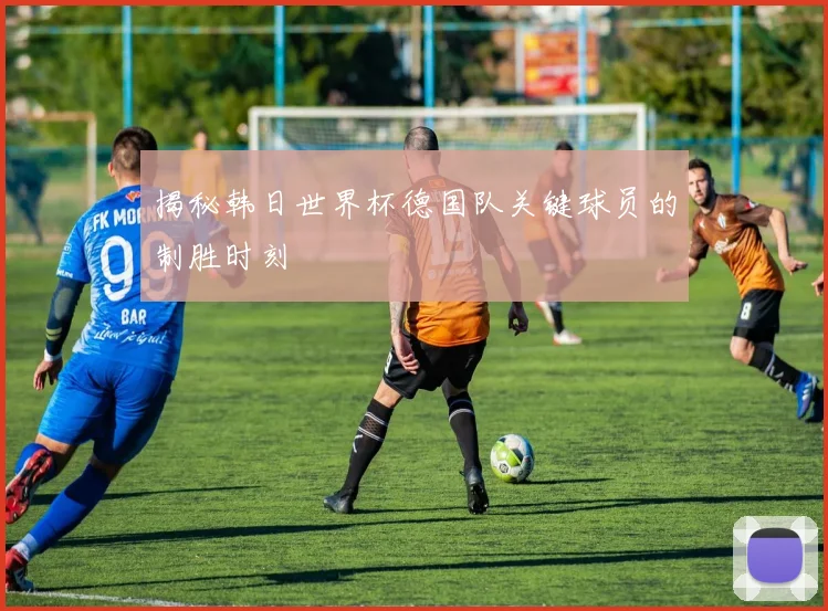 揭秘韩日世界杯德国队关键球员的制胜时刻
