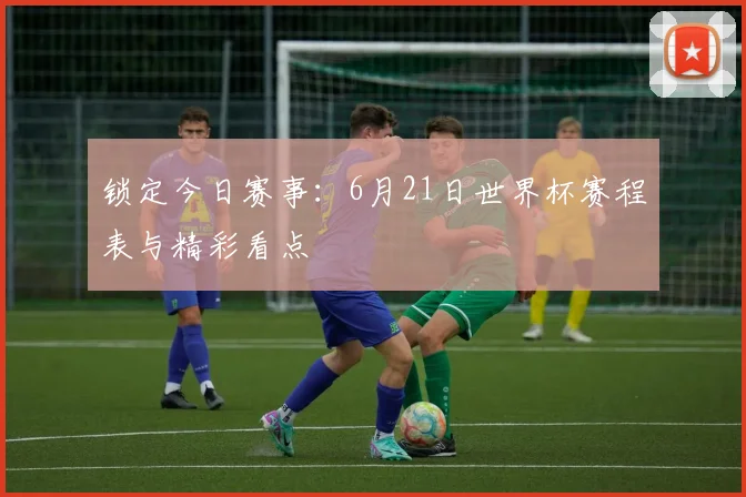 锁定今日赛事：6月21日世界杯赛程表与精彩看点
