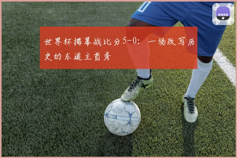 世界杯揭幕战比分5-0：一场改写历史的东道主首秀