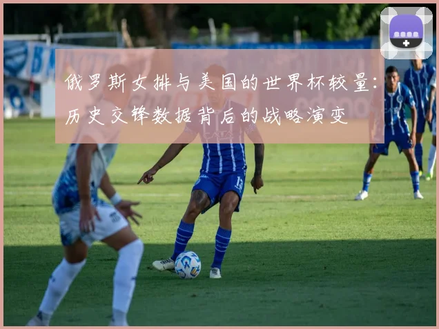俄罗斯女排与美国的世界杯较量：历史交锋数据背后的战略演变