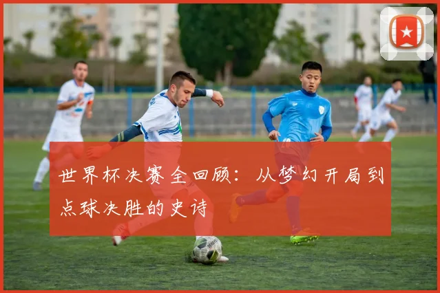 世界杯决赛全回顾：从梦幻开局到点球决胜的史诗