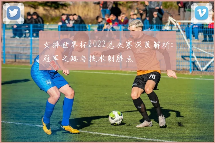 女排世界杯2022总决赛深度解析：冠军之路与技术制胜点