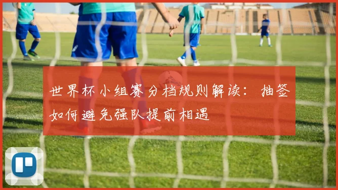 世界杯小组赛分档规则解读：抽签如何避免强队提前相遇
