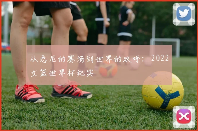 从悉尼的赛场到世界的欢呼：2022女篮世界杯纪实