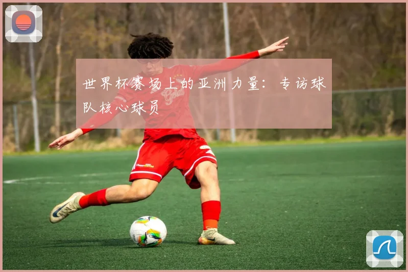 世界杯赛场上的亚洲力量：专访球队核心球员
