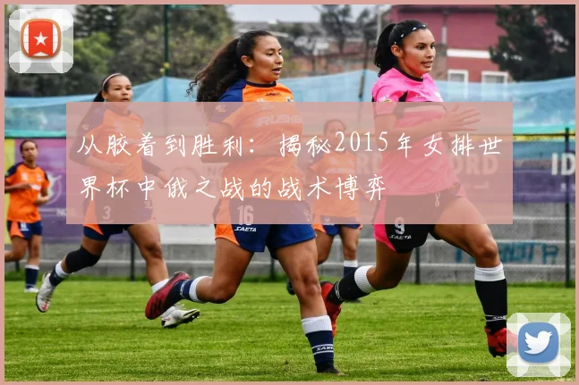 从胶着到胜利：揭秘2015年女排世界杯中俄之战的战术博弈