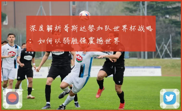 深度解析哥斯达黎加队世界杯战略：如何以弱胜强震撼世界
