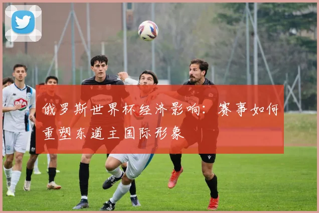 俄罗斯世界杯经济影响：赛事如何重塑东道主国际形象