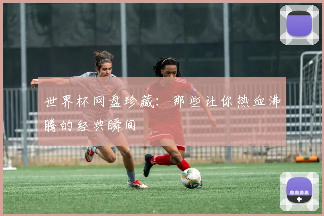 世界杯网盘珍藏：那些让你热血沸腾的经典瞬间