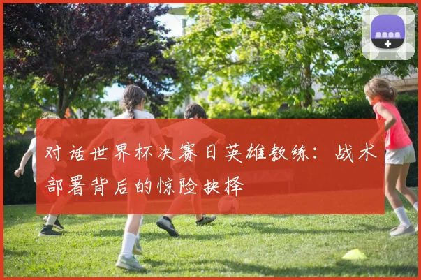 对话世界杯决赛日英雄教练：战术部署背后的惊险抉择