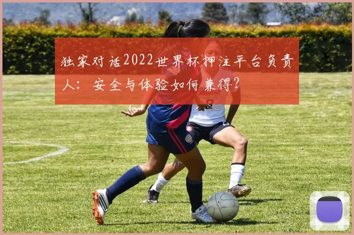 独家对话2022世界杯押注平台负责人：安全与体验如何兼得？