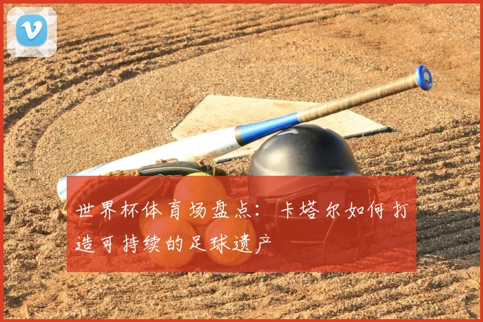 世界杯体育场盘点：卡塔尔如何打造可持续的足球遗产