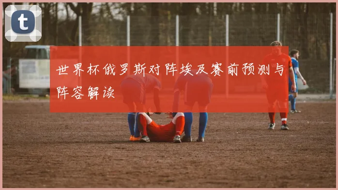 世界杯俄罗斯对阵埃及赛前预测与阵容解读
