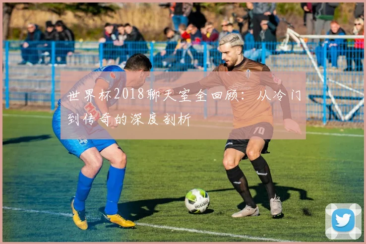 世界杯2018聊天室全回顾:从冷门到传奇的深度剖析