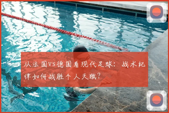 从法国vs德国看现代足球：战术纪律如何战胜个人天赋？