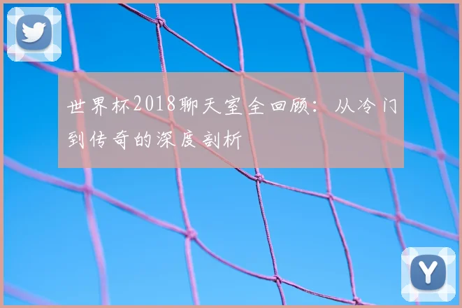 世界杯2018聊天室全回顾:从冷门到传奇的深度剖析
