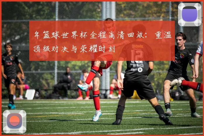 年篮球世界杯全程高清回放：重温顶级对决与荣耀时刻