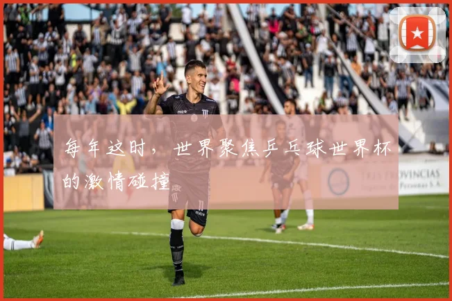 每年这时,世界聚焦乒乓球世界杯的激情碰撞