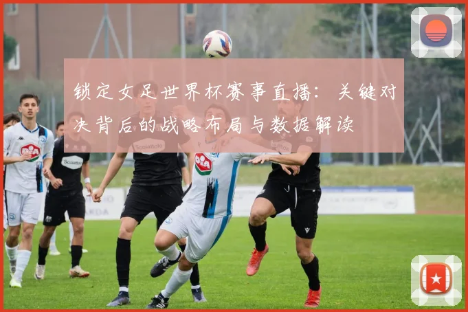 锁定女足世界杯赛事直播：关键对决背后的战略布局与数据解读
