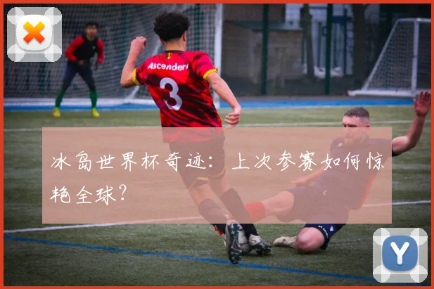 冰岛世界杯奇迹:上次参赛如何惊艳全球?