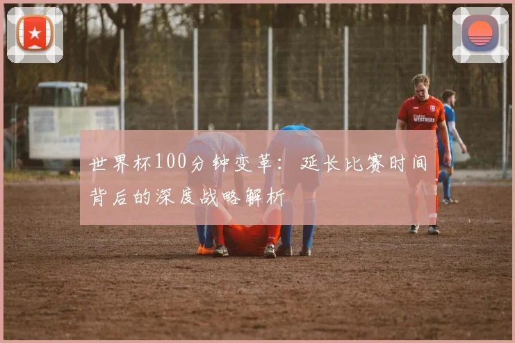 世界杯100分钟变革:延长比赛时间背后的深度战略解析