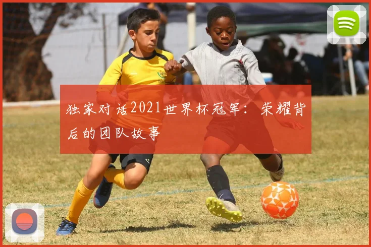 独家对话2021世界杯冠军：荣耀背后的团队故事