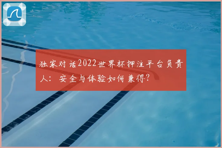 独家对话2022世界杯押注平台负责人：安全与体验如何兼得？