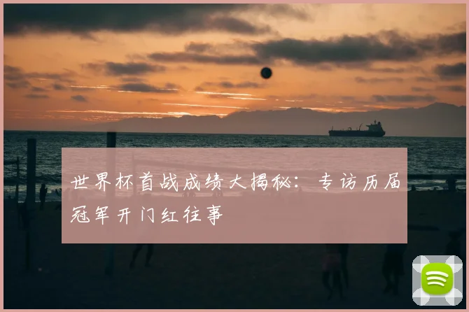 世界杯首战成绩大揭秘:专访历届冠军开门红往事