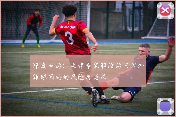 深度专访:法律专家解读访问国外赌球网站的风险与后果