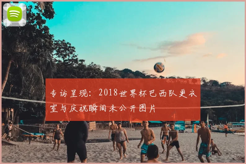 专访呈现：2018世界杯巴西队更衣室与庆祝瞬间未公开图片