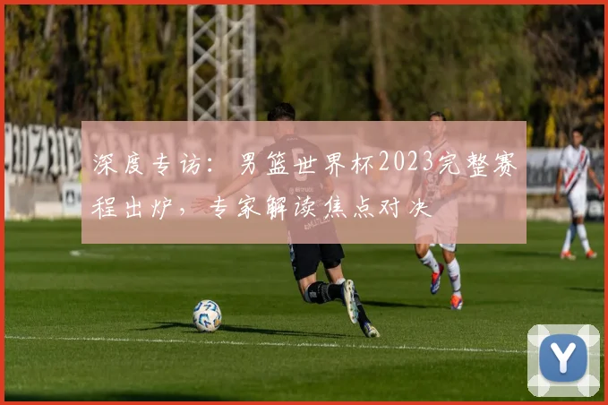深度专访：男篮世界杯2023完整赛程出炉，专家解读焦点对决