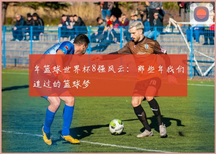 年篮球世界杯8强风云：那些年我们追过的篮球梦