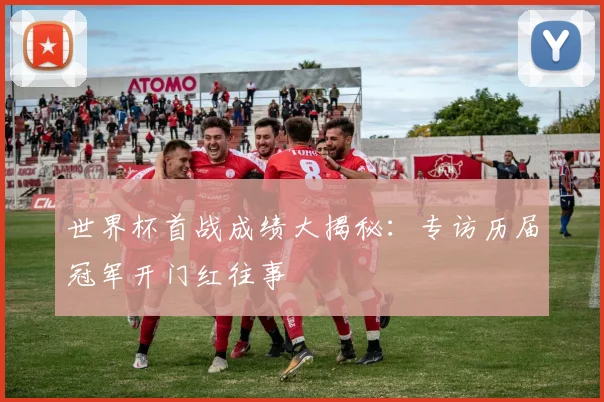 世界杯首战成绩大揭秘:专访历届冠军开门红往事